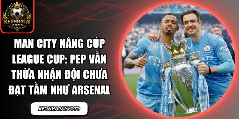Man City nâng cúp League Cup: Pep vẫn thừa nhận đội chưa đạt tầm như Arsenal 1 Man City nâng cúp League Cup